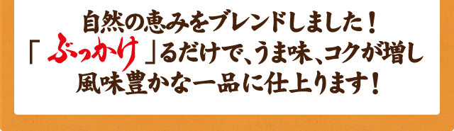 自然の恵みをブレンドしました！ 「ぶっかけ」るだけで、うま味、コクが増し風味豊かな一品に仕上ります！