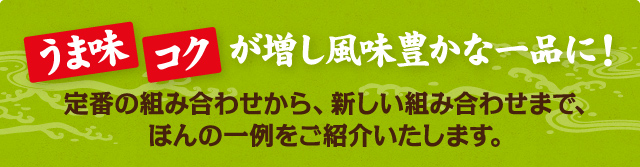 うま味 コクが増し風味豊かな一品に！ 定番の組み合わせから、新しい組み合わせまで、ほんの一例をご紹介いたします。